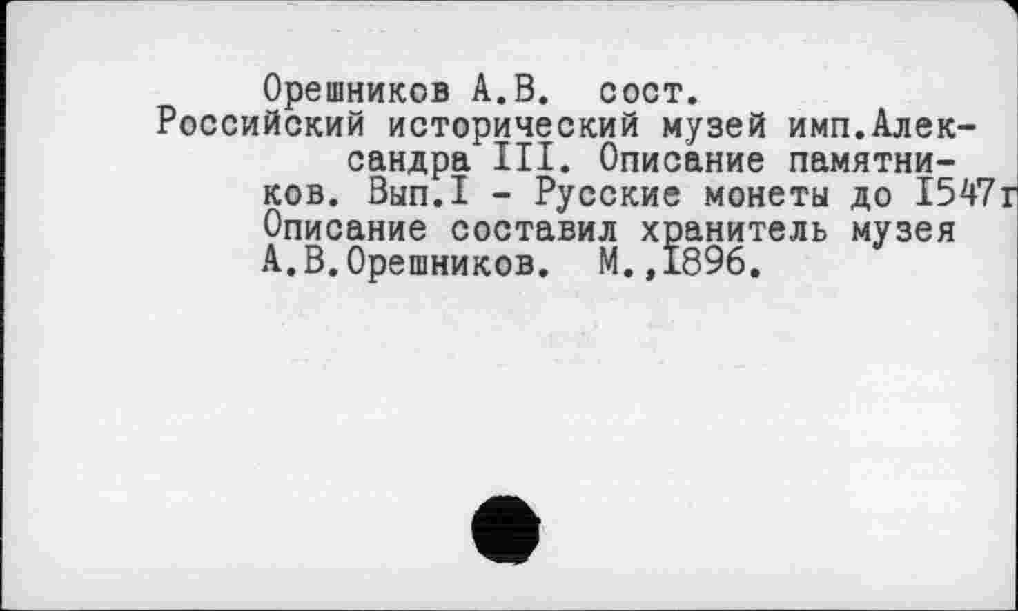 ﻿Орешников А.В. сост.
Российский исторический музей имп.Александра III. Описание памятников. Вып.1 - Русские монеты до 154' Описание составил хранитель музея А.В.Орешников. М.,1896.